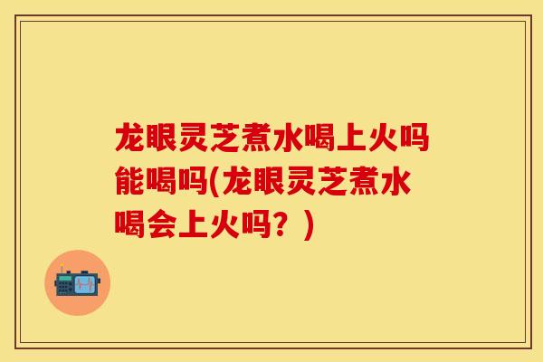 龙眼灵芝煮水喝上火吗能喝吗(龙眼灵芝煮水喝会上火吗?)