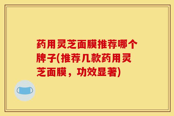 药用灵芝面膜推荐哪个牌子(推荐几款药用灵芝面膜,功效显著)