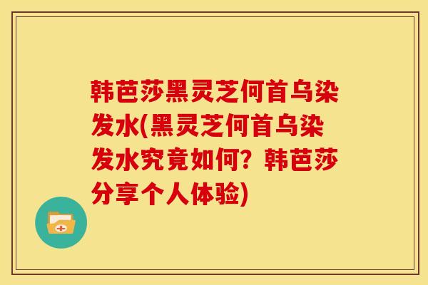 韩芭莎黑灵芝何首乌染发水(黑灵芝何首乌染发水究竟如何?韩芭莎分享个人体验)