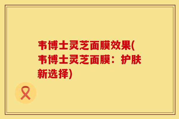 韦博士灵芝面膜效果(韦博士灵芝面膜:护肤新选择)