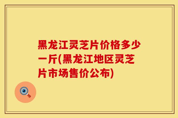 黑龙江灵芝片价格多少一斤(黑龙江地区灵芝片市场售价公布)