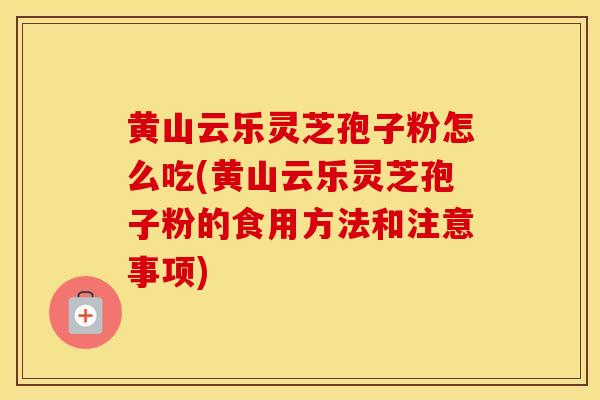 黄山云乐灵芝孢子粉怎么吃(黄山云乐灵芝孢子粉的食用方法和注意事项)