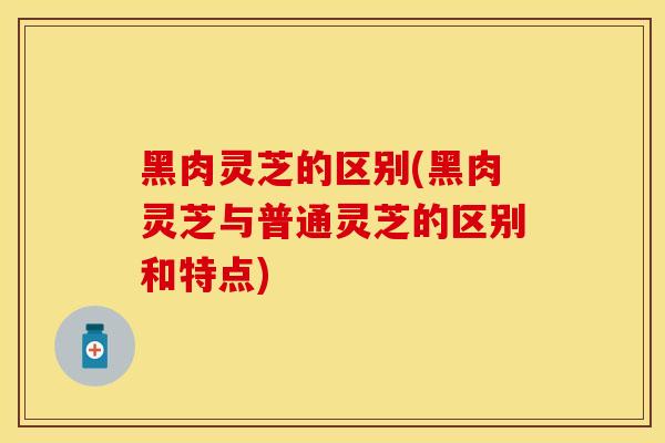 黑肉灵芝的区别(黑肉灵芝与普通灵芝的区别和特点)