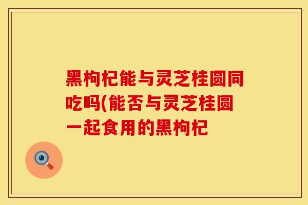 黑枸杞能与灵芝桂圆同吃吗(能否与灵芝桂圆一起食用的黑枸杞