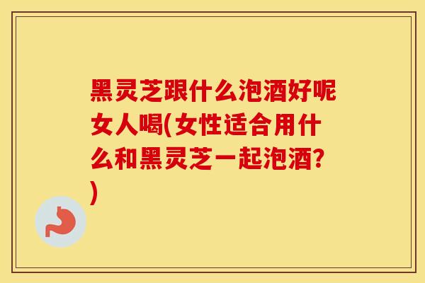 黑灵芝跟什么泡酒好呢女人喝(女性适合用什么和黑灵芝一起泡酒?)