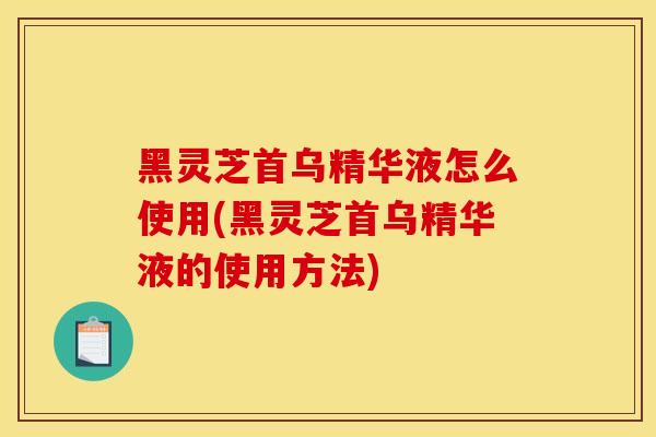 黑灵芝首乌精华液怎么使用(黑灵芝首乌精华液的使用方法)