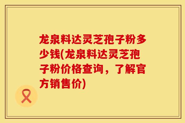 龙泉料达灵芝孢子粉多少钱(龙泉料达灵芝孢子粉价格查询，了解官方销售价)