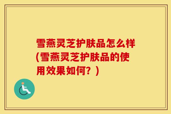 雪燕灵芝护肤品怎么样(雪燕灵芝护肤品的使用效果如何？)