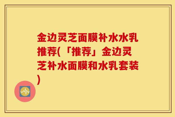 金边灵芝面膜补水水乳推荐(「推荐」金边灵芝补水面膜和水乳套装)