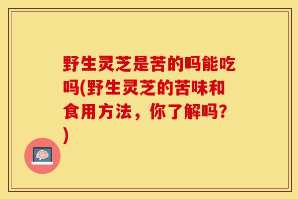 野生灵芝是苦的吗能吃吗(野生灵芝的苦味和食用方法,你了解吗?)