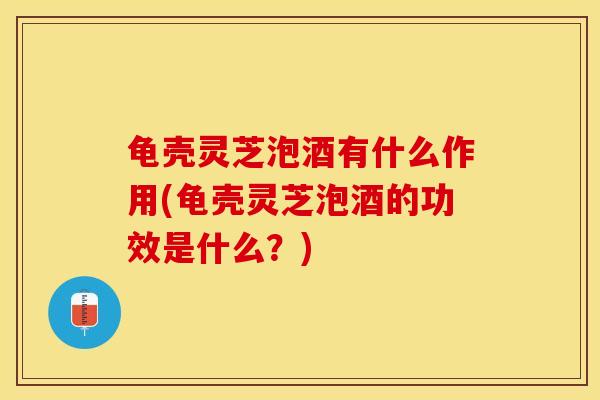 龟壳灵芝泡酒有什么作用(龟壳灵芝泡酒的功效是什么?)