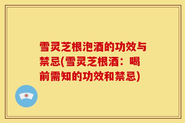 雪灵芝根泡酒的功效与禁忌(雪灵芝根酒:喝前需知的功效和禁忌)