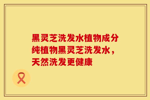 黑灵芝洗发水植物成分纯植物黑灵芝洗发水,天然洗发更健康