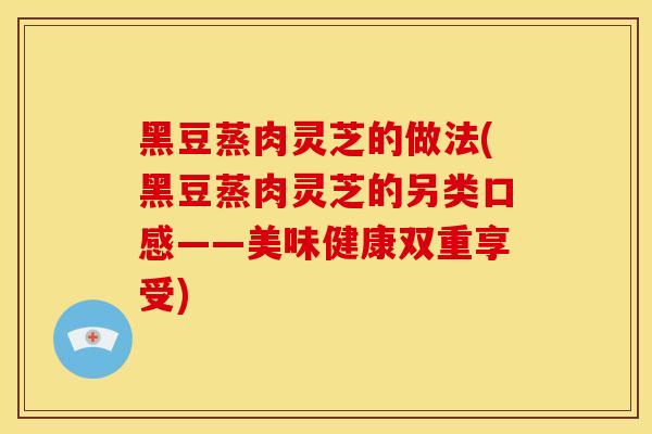 黑豆蒸肉灵芝的做法(黑豆蒸肉灵芝的另类口感——美味健康双重享受)