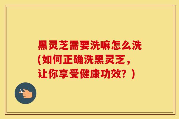 黑灵芝需要洗嘛怎么洗(如何正确洗黑灵芝,让你享受健康功效?)