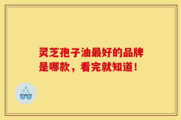 灵芝孢子油最好的品牌是哪款,看完就知道!