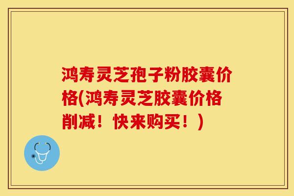 鸿寿灵芝孢子粉胶囊价格(鸿寿灵芝胶囊价格削减!快来购买!)