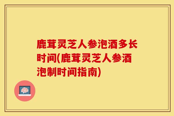 鹿茸灵芝人参泡酒多长时间(鹿茸灵芝人参酒泡制时间指南)