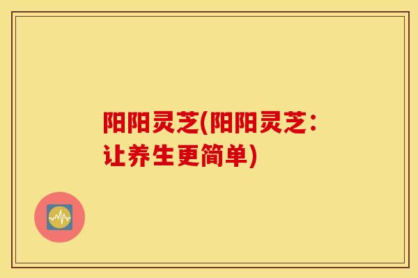 阳阳灵芝(阳阳灵芝:让养生更简单)