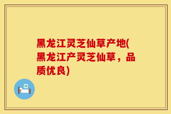 黑龙江灵芝仙草产地(黑龙江产灵芝仙草，品质优良)