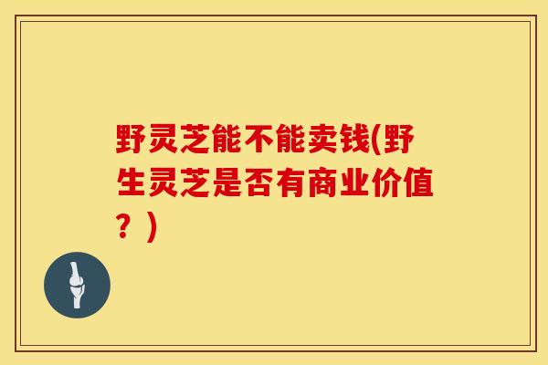 野灵芝能不能卖钱(野生灵芝是否有商业价值？)
