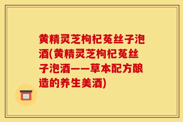 黄精灵芝枸杞菟丝子泡酒(黄精灵芝枸杞菟丝子泡酒——草本配方酿造的养生美酒)