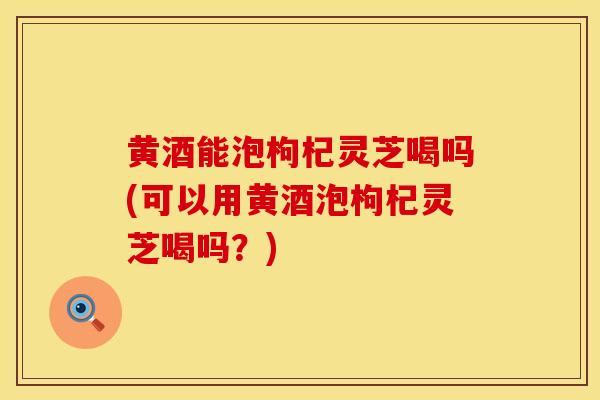 黄酒能泡枸杞灵芝喝吗(可以用黄酒泡枸杞灵芝喝吗？)