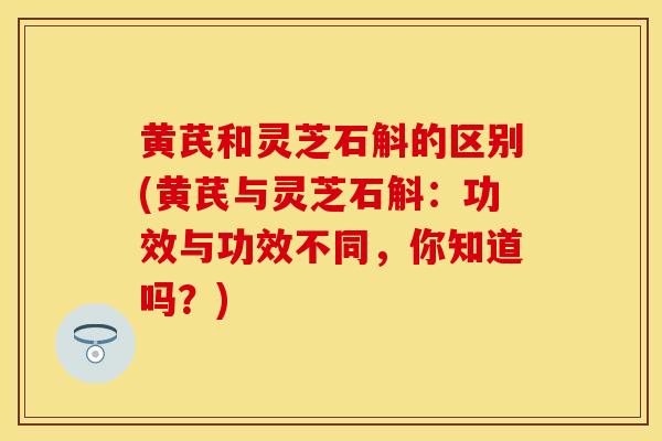 黄芪和灵芝石斛的区别(黄芪与灵芝石斛:功效与功效不同,你知道吗?)