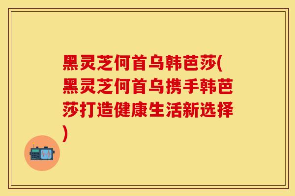 黑灵芝何首乌韩芭莎(黑灵芝何首乌携手韩芭莎打造健康生活新选择)