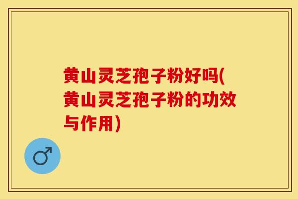 黄山灵芝孢子粉好吗(黄山灵芝孢子粉的功效与作用)