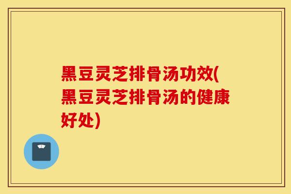黑豆灵芝排骨汤功效(黑豆灵芝排骨汤的健康好处)
