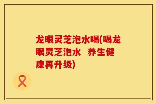 龙眼灵芝泡水喝(喝龙眼灵芝泡水  养生健康再升级)