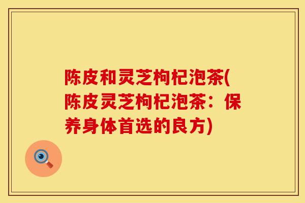 陈皮和灵芝枸杞泡茶(陈皮灵芝枸杞泡茶：保养身体首选的良方)