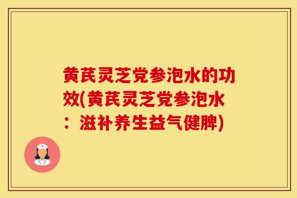 黄芪灵芝党参泡水的功效(黄芪灵芝党参泡水:滋补养生益气健脾)