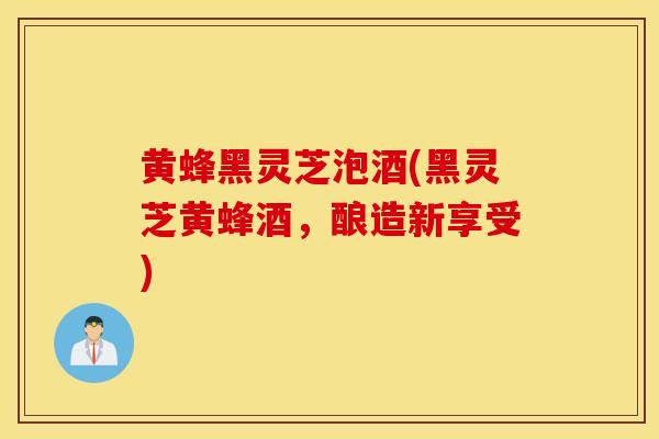 黄蜂黑灵芝泡酒(黑灵芝黄蜂酒,酿造新享受)