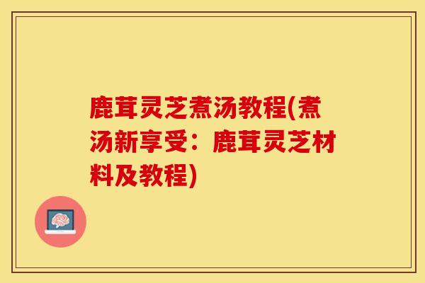 鹿茸灵芝煮汤教程(煮汤新享受:鹿茸灵芝材料及教程)