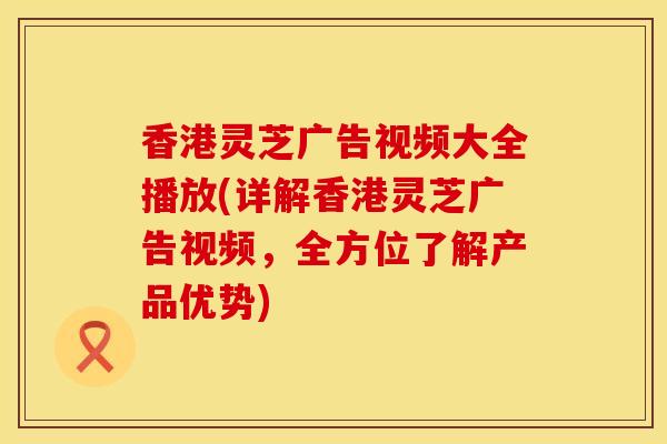 香港灵芝广告视频大全播放(详解香港灵芝广告视频，全方位了解产品优势)