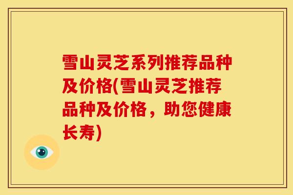 雪山灵芝系列推荐品种及价格(雪山灵芝推荐品种及价格，助您健康长寿)