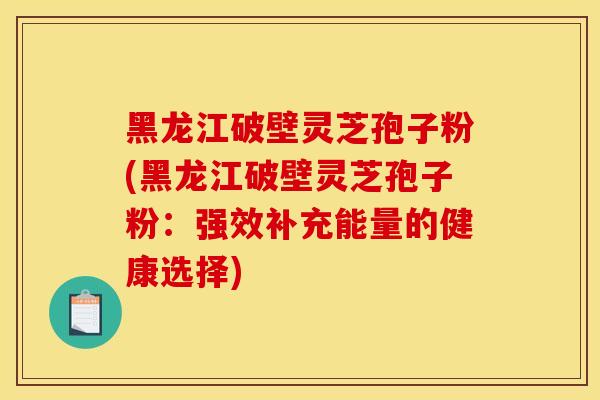 黑龙江破壁灵芝孢子粉(黑龙江破壁灵芝孢子粉:强效补充能量的健康选择)