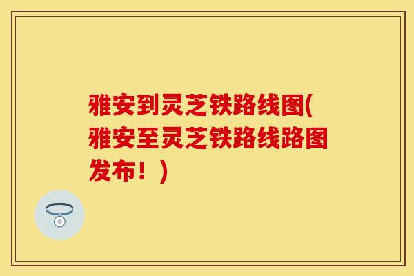 雅安到灵芝铁路线图(雅安至灵芝铁路线路图发布!)