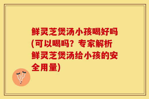 鲜灵芝煲汤小孩喝好吗(可以喝吗?专家解析鲜灵芝煲汤给小孩的安全用量)