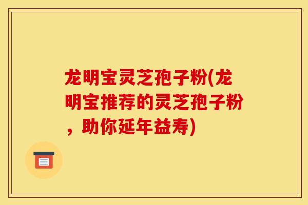 龙明宝灵芝孢子粉(龙明宝推荐的灵芝孢子粉，助你延年益寿)