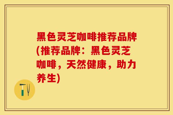 黑色灵芝咖啡推荐品牌(推荐品牌：黑色灵芝咖啡，天然健康，助力养生)