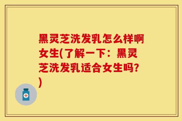 黑灵芝洗发乳怎么样啊女生(了解一下：黑灵芝洗发乳适合女生吗？)