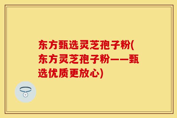 东方甄选灵芝孢子粉(东方灵芝孢子粉——甄选优质更放心)