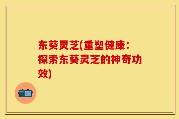 东葵灵芝(重塑健康:探索东葵灵芝的神奇功效)