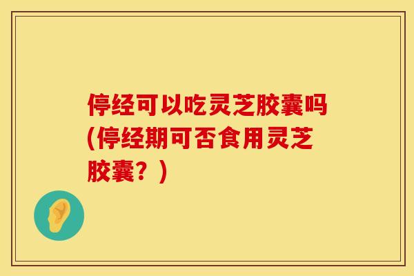 停经可以吃灵芝胶囊吗(停经期可否食用灵芝胶囊?)