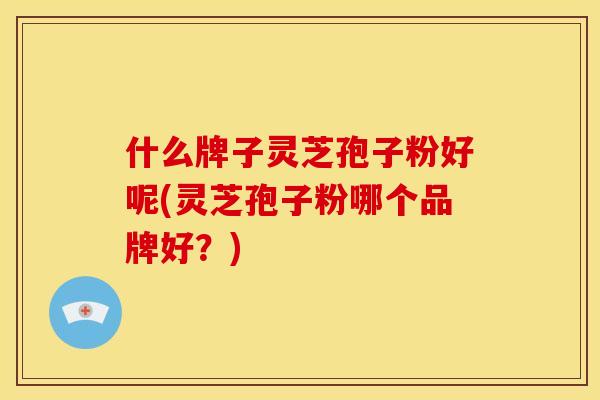 什么牌子灵芝孢子粉好呢(灵芝孢子粉哪个品牌好？)