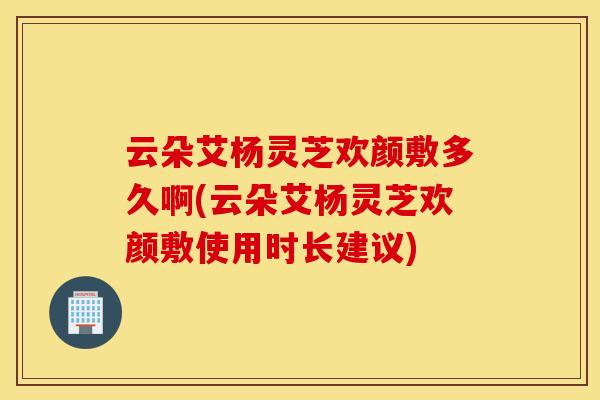 云朵艾杨灵芝欢颜敷多久啊(云朵艾杨灵芝欢颜敷使用时长建议)