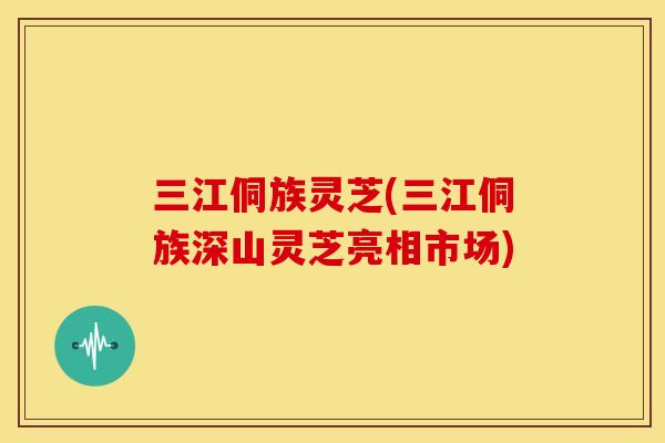 三江侗族灵芝(三江侗族深山灵芝亮相市场)
